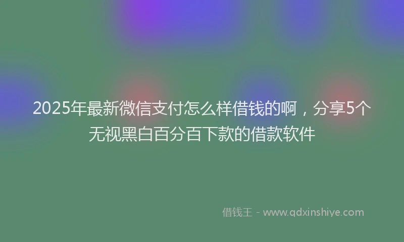 2025年最新微信支付怎么样借钱的啊，分享5个无视黑白百分百下款的借款软件