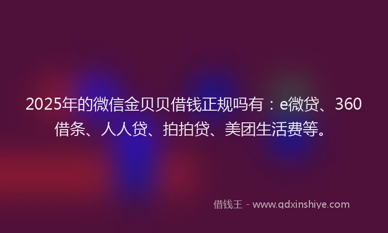 2025年的微信金贝贝借钱正规吗有：e微贷、360借条、人人贷、拍拍贷、美团生活费等。