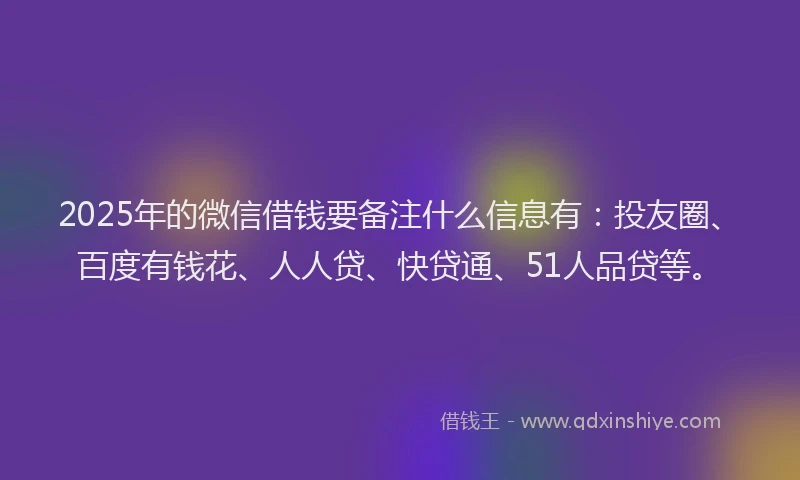 2025年的微信借钱要备注什么信息有：投友圈、百度有钱花、人人贷、快贷通、51人品贷等。