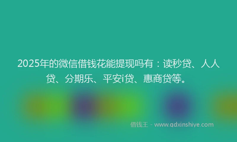 2025年的微信借钱花能提现吗有：读秒贷、人人贷、分期乐、平安i贷、惠商贷等。