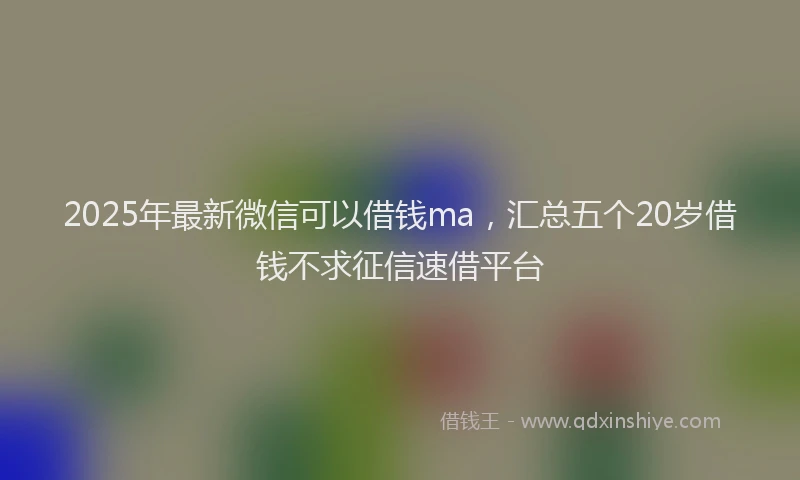 2025年最新微信可以借钱ma，汇总五个20岁借钱不求征信速借平台