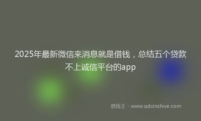 2025年最新微信来消息就是借钱，总结五个贷款不上诚信平台的app