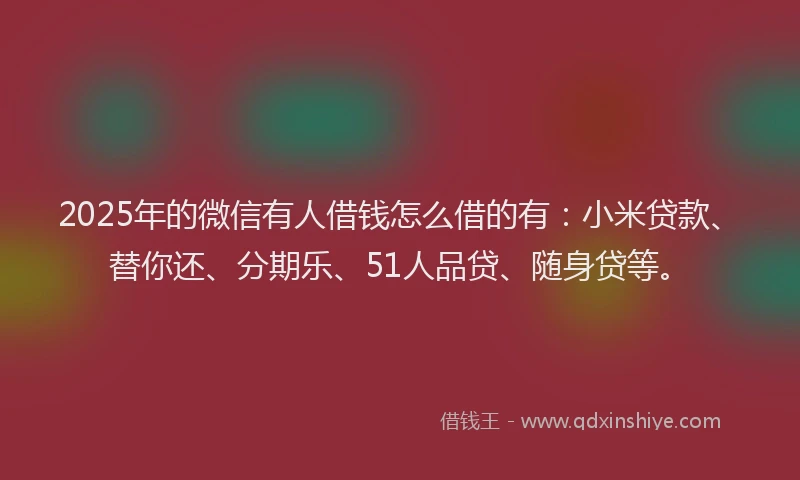 2025年的微信有人借钱怎么借的有：小米贷款、替你还、分期乐、51人品贷、随身贷等。