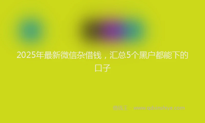 2025年最新微信杂借钱，汇总5个黑户都能下的口子