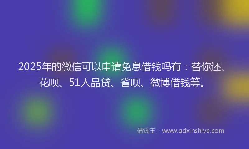 2025年的微信可以申请免息借钱吗有：替你还、花呗、51人品贷、省呗、微博借钱等。