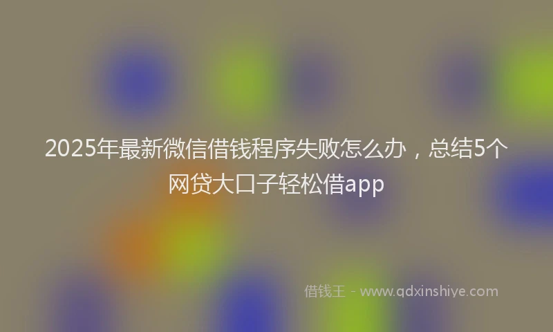 2025年最新微信借钱程序失败怎么办，总结5个网贷大口子轻松借app