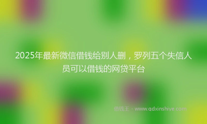 2025年最新微信借钱给别人删，罗列五个失信人员可以借钱的网贷平台