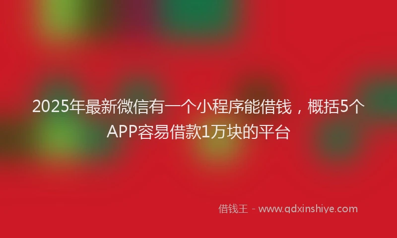 2025年最新微信有一个小程序能借钱，概括5个APP容易借款1万块的平台