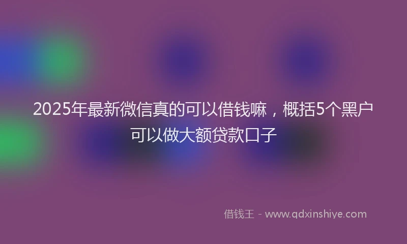2025年最新微信真的可以借钱嘛，概括5个黑户可以做大额贷款口子