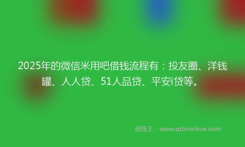 2025年的微信米用吧借钱流程有：投友圈、洋钱罐、人人贷、51人品贷、平安i贷等。