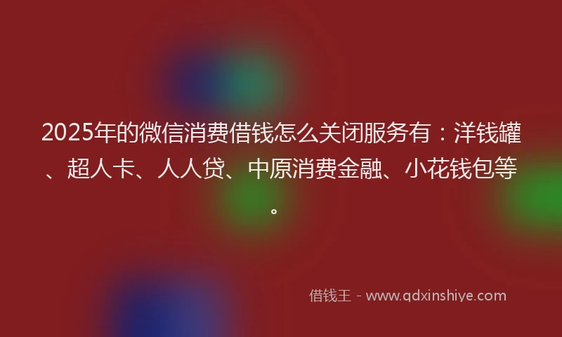 2025年的微信消费借钱怎么关闭服务有：洋钱罐、超人卡、人人贷、中原消费金融、小花钱包等。