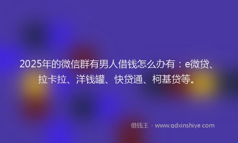 2025年的微信群有男人借钱怎么办有：e微贷、拉卡拉、洋钱罐、快贷通、柯基贷等。