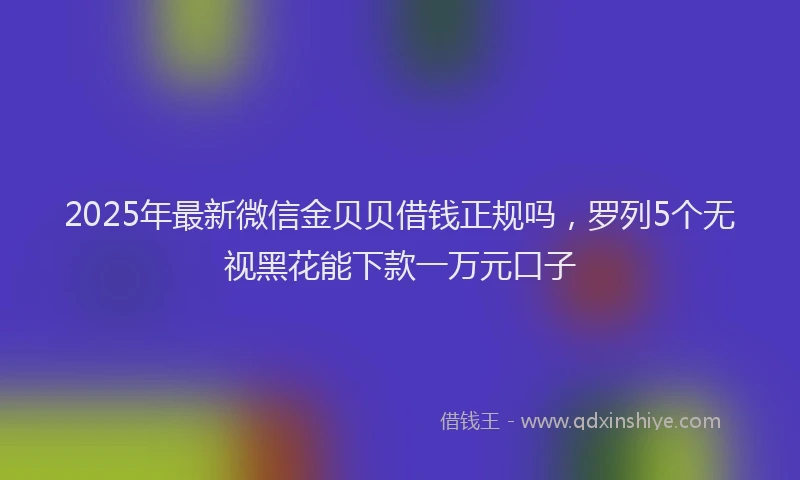 2025年最新微信金贝贝借钱正规吗，罗列5个无视黑花能下款一万元口子