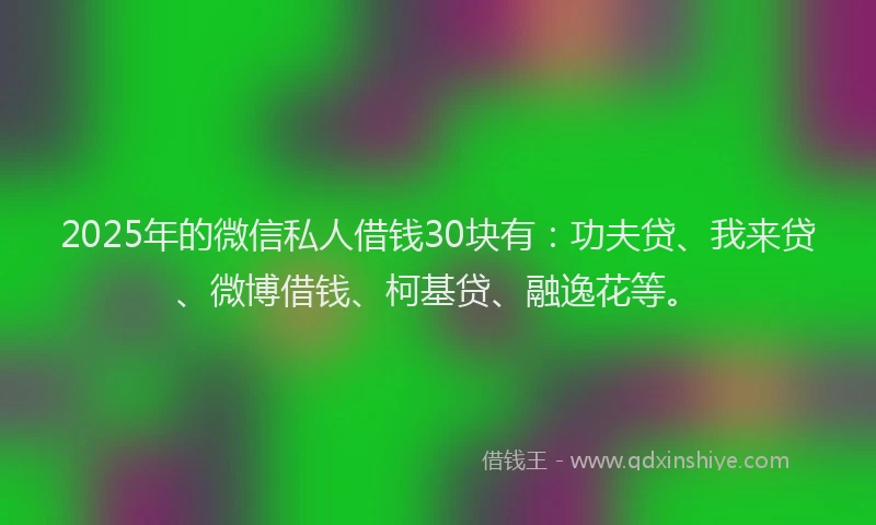 2025年的微信私人借钱30块有：功夫贷、我来贷、微博借钱、柯基贷、融逸花等。