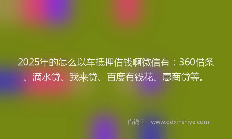 2025年的怎么以车抵押借钱啊微信有：360借条、滴水贷、我来贷、百度有钱花、惠商贷等。