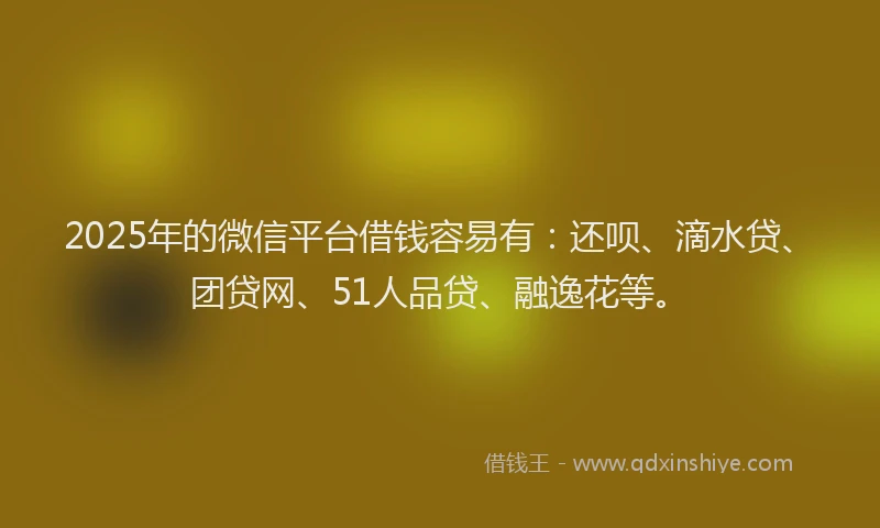 2025年的微信平台借钱容易有：还呗、滴水贷、团贷网、51人品贷、融逸花等。