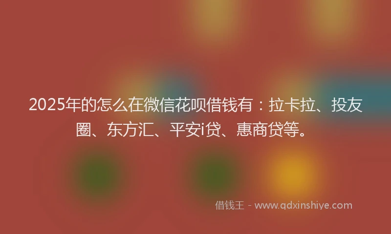 2025年的怎么在微信花呗借钱有：拉卡拉、投友圈、东方汇、平安i贷、惠商贷等。