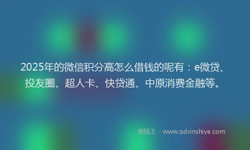 2025年的微信积分高怎么借钱的呢有：e微贷、投友圈、超人卡、快贷通、中原消费金融等。