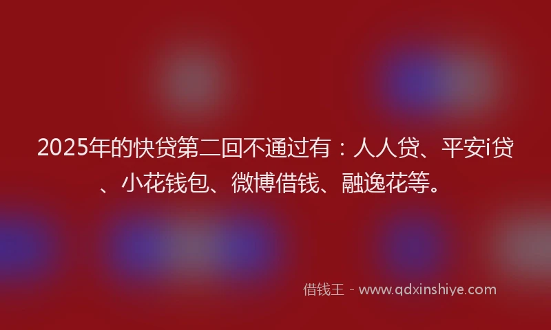 2025年的快贷第二回不通过有：人人贷、平安i贷、小花钱包、微博借钱、融逸花等。