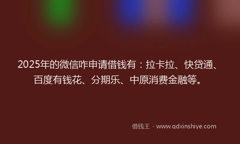 2025年的微信咋申请借钱有：拉卡拉、快贷通、百度有钱花、分期乐、中原消费金融等。