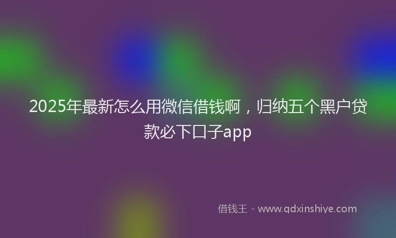 2025年最新怎么用微信借钱啊，归纳五个黑户贷款必下口子app