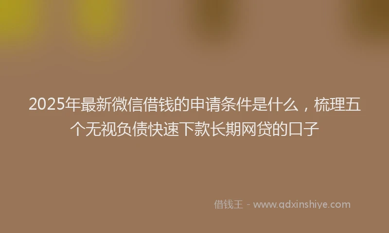 2025年最新微信借钱的申请条件是什么，梳理五个无视负债快速下款长期网贷的口子