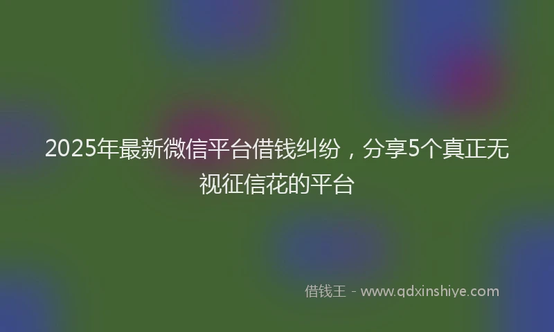 2025年最新微信平台借钱纠纷，分享5个真正无视征信花的平台