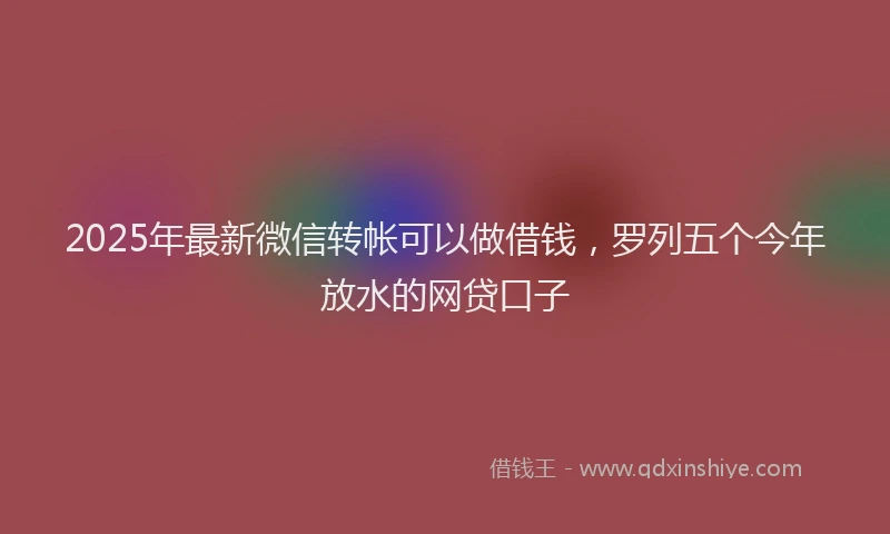 2025年最新微信转帐可以做借钱，罗列五个今年放水的网贷口子