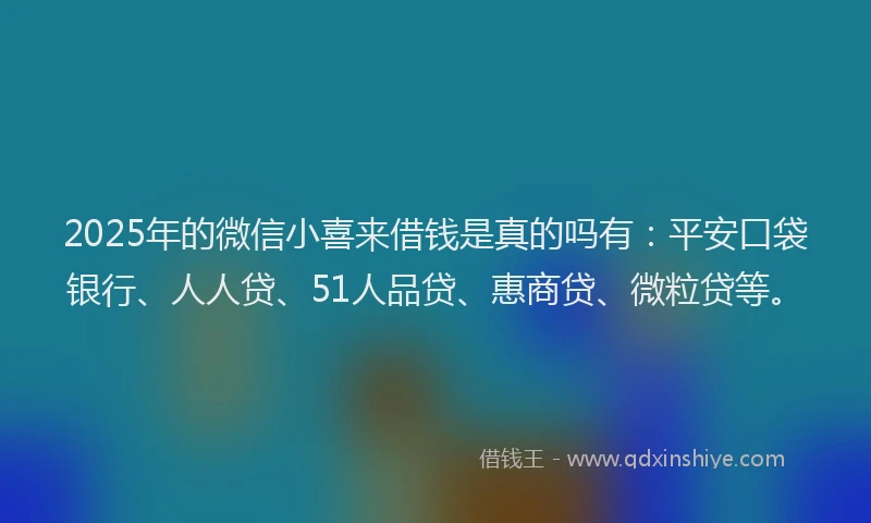 2025年的微信小喜来借钱是真的吗有：平安口袋银行、人人贷、51人品贷、惠商贷、微粒贷等。