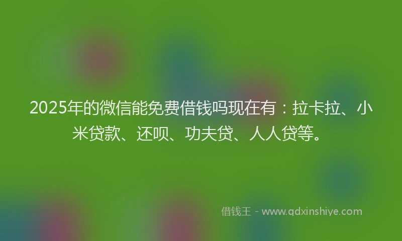 2025年的微信能免费借钱吗现在有：拉卡拉、小米贷款、还呗、功夫贷、人人贷等。