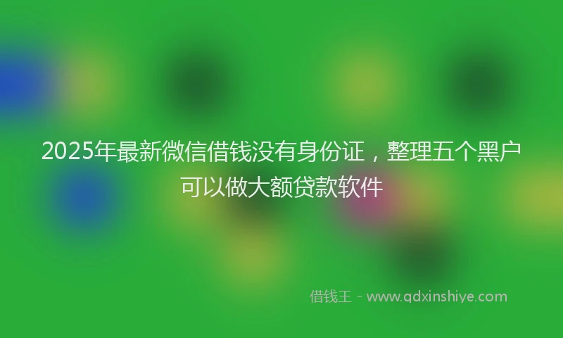 2025年最新微信借钱没有身份证，整理五个黑户可以做大额贷款软件