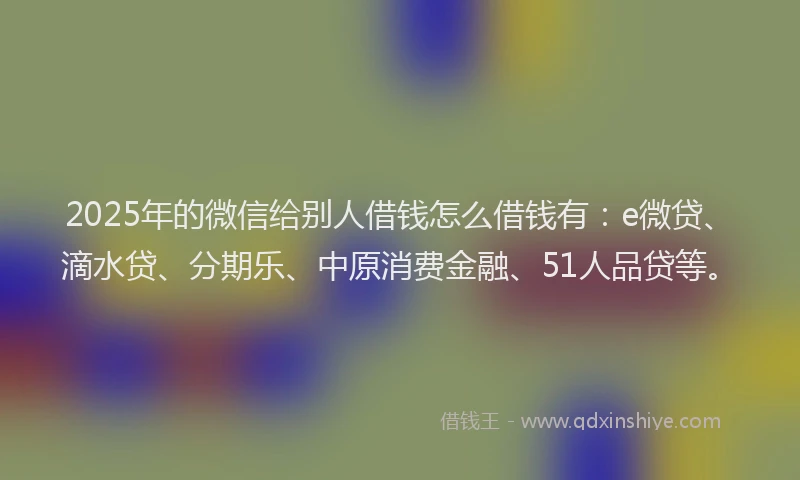 2025年的微信给别人借钱怎么借钱有：e微贷、滴水贷、分期乐、中原消费金融、51人品贷等。