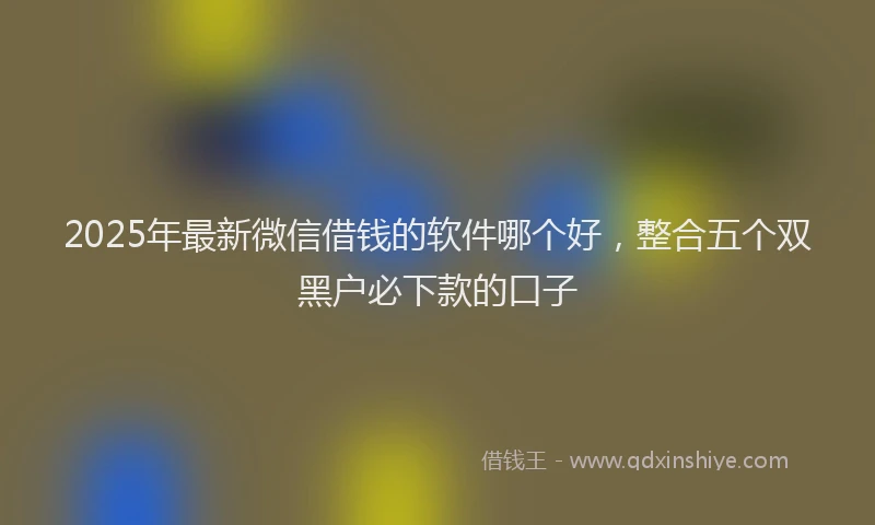2025年最新微信借钱的软件哪个好，整合五个双黑户必下款的口子
