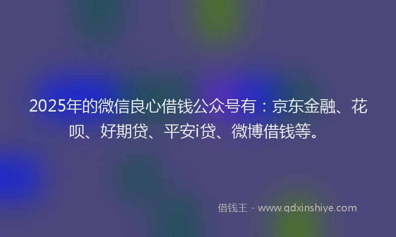 2025年的微信良心借钱公众号有：京东金融、花呗、好期贷、平安i贷、微博借钱等。
