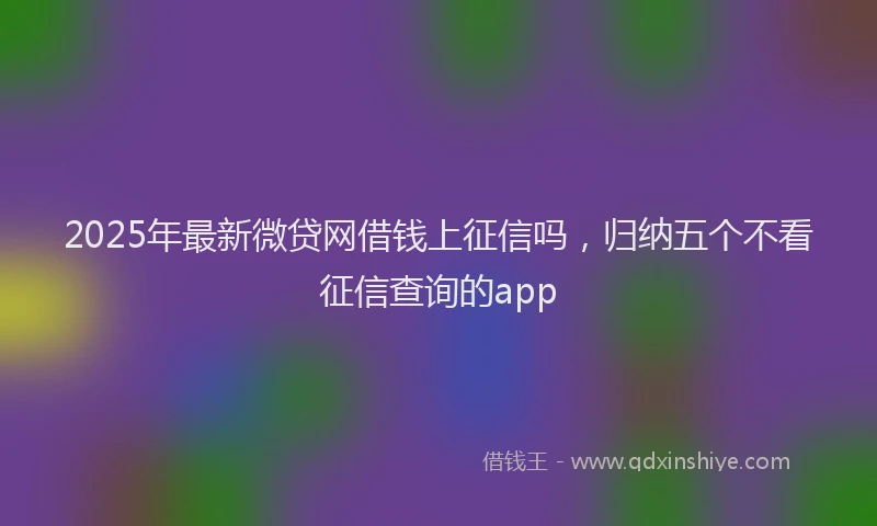 2025年最新微贷网借钱上征信吗，归纳五个不看征信查询的app