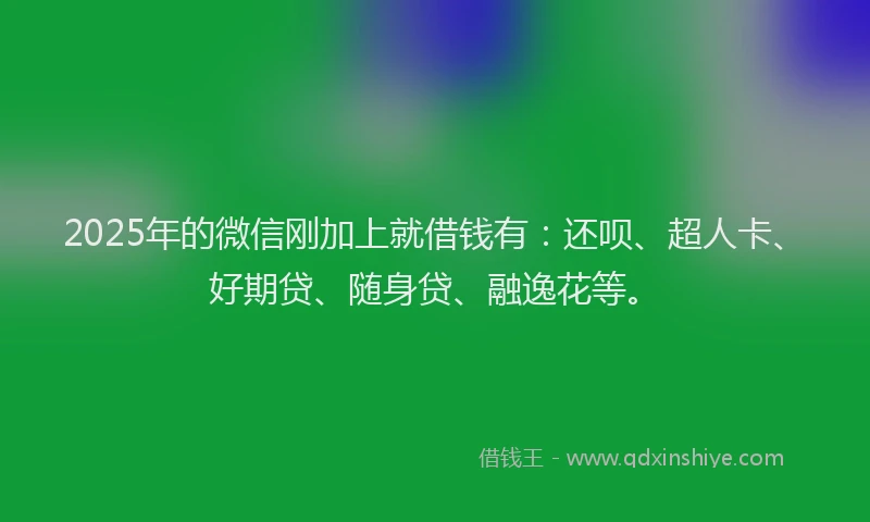 2025年的微信刚加上就借钱有：还呗、超人卡、好期贷、随身贷、融逸花等。