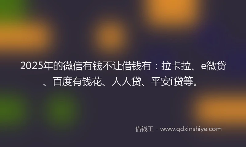 2025年的微信有钱不让借钱有：拉卡拉、e微贷、百度有钱花、人人贷、平安i贷等。