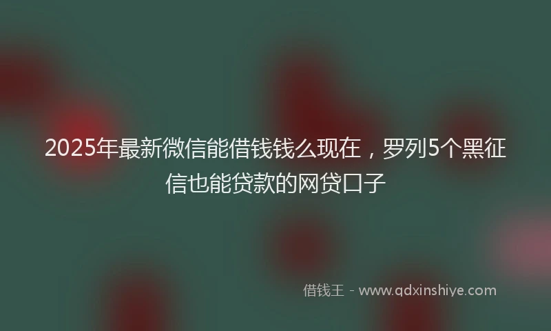 2025年最新微信能借钱钱么现在，罗列5个黑征信也能贷款的网贷口子