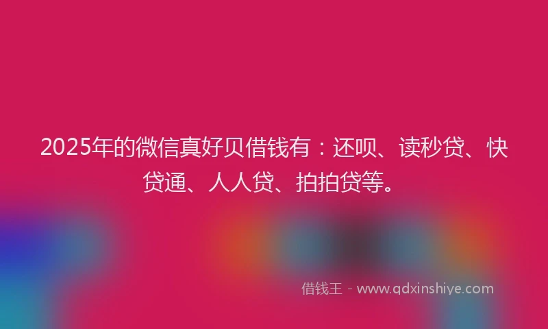 2025年的微信真好贝借钱有：还呗、读秒贷、快贷通、人人贷、拍拍贷等。