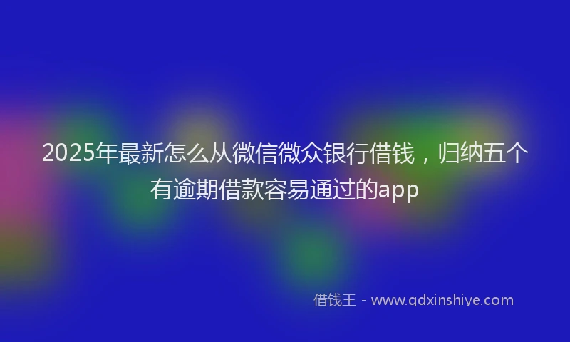 2025年最新怎么从微信微众银行借钱，归纳五个有逾期借款容易通过的app