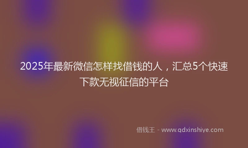 2025年最新微信怎样找借钱的人，汇总5个快速下款无视征信的平台