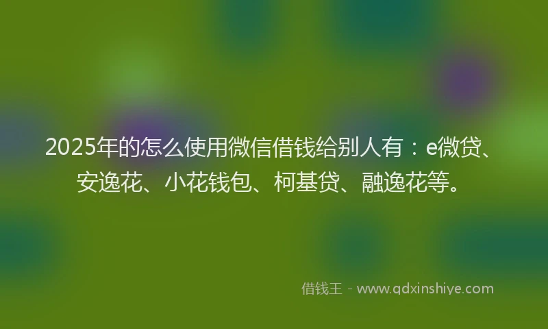2025年的怎么使用微信借钱给别人有：e微贷、安逸花、小花钱包、柯基贷、融逸花等。