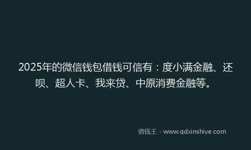 2025年的微信钱包借钱可信有：度小满金融、还呗、超人卡、我来贷、中原消费金融等。
