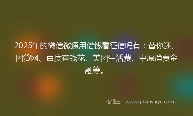 2025年的微信微通用借钱看征信吗有：替你还、团贷网、百度有钱花、美团生活费、中原消费金融等。