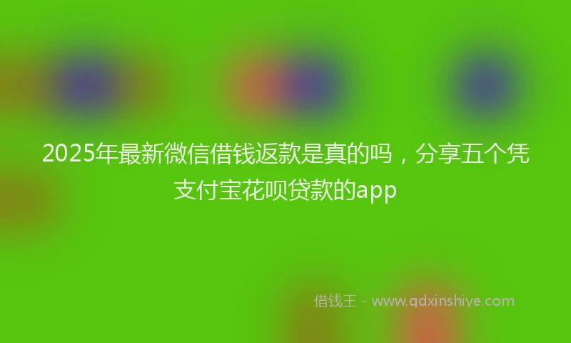 2025年最新微信借钱返款是真的吗，分享五个凭支付宝花呗贷款的app