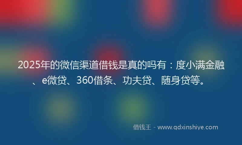2025年的微信渠道借钱是真的吗有：度小满金融、e微贷、360借条、功夫贷、随身贷等。