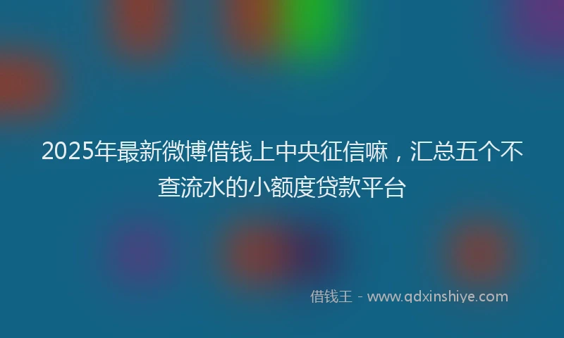 2025年最新微博借钱上中央征信嘛，汇总五个不查流水的小额度贷款平台