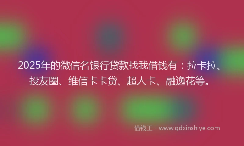 2025年的微信名银行贷款找我借钱有：拉卡拉、投友圈、维信卡卡贷、超人卡、融逸花等。