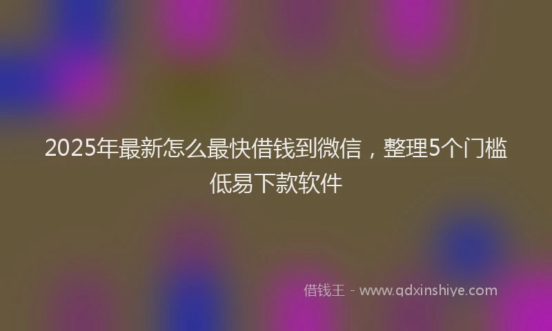 2025年最新怎么最快借钱到微信，整理5个门槛低易下款软件