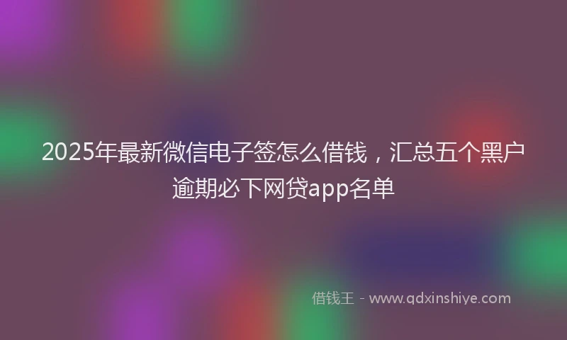 2025年最新微信电子签怎么借钱，汇总五个黑户逾期必下网贷app名单